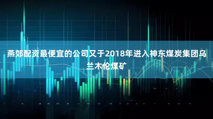 燕郊配资最便宜的公司又于2018年进入神东煤炭集团乌兰木伦煤矿