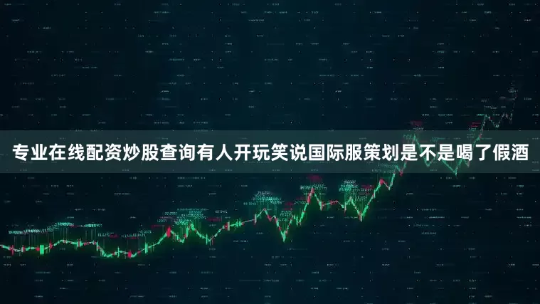 专业在线配资炒股查询有人开玩笑说国际服策划是不是喝了假酒
