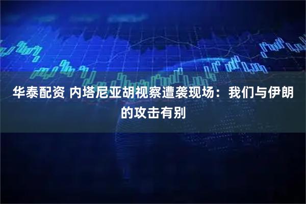 华泰配资 内塔尼亚胡视察遭袭现场：我们与伊朗的攻击有别