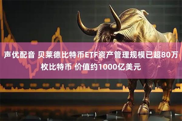 声优配音 贝莱德比特币ETF资产管理规模已超80万枚比特币 价值约1000亿美元