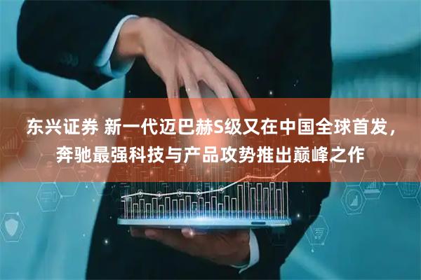东兴证券 新一代迈巴赫S级又在中国全球首发，奔驰最强科技与产品攻势推出巅峰之作