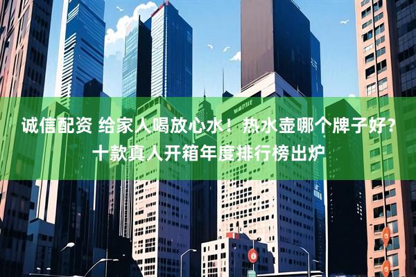 诚信配资 给家人喝放心水！热水壶哪个牌子好？十款真人开箱年度排行榜出炉