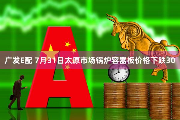 广发E配 7月31日太原市场锅炉容器板价格下跌30
