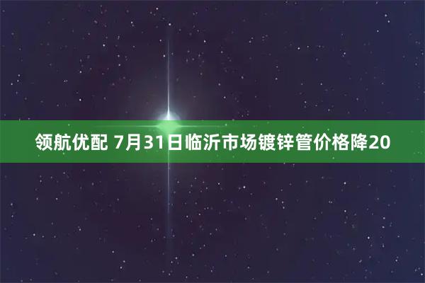 领航优配 7月31日临沂市场镀锌管价格降20