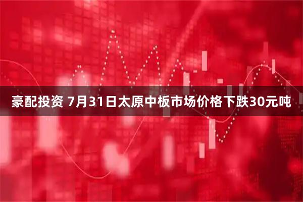 豪配投资 7月31日太原中板市场价格下跌30元吨