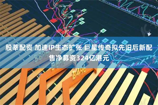 股莘配资 加速IP生态扩张 巨星传奇拟先旧后新配售净募资324亿港元