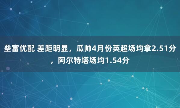 垒富优配 差距明显，瓜帅4月份英超场均拿2.51分，阿尔特塔场均1.54分
