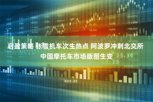 启盈策略 张雪机车次生热点 阿波罗冲刺北交所 中国摩托车市场版图生变