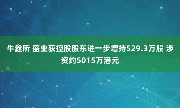 牛鑫所 盛业获控股股东进一步增持529.3万股 涉资约5015万港元