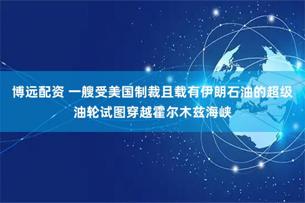 博远配资 一艘受美国制裁且载有伊朗石油的超级油轮试图穿越霍尔木兹海峡