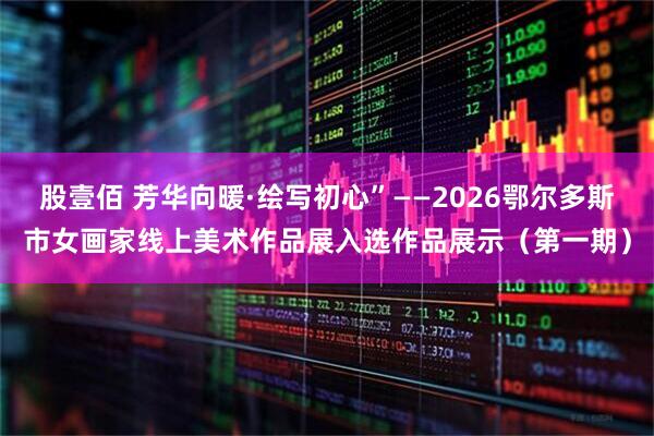 股壹佰 芳华向暖·绘写初心”——2026鄂尔多斯市女画家线上美术作品展入选作品展示（第一期）