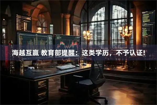 海越互赢 教育部提醒：这类学历，不予认证!