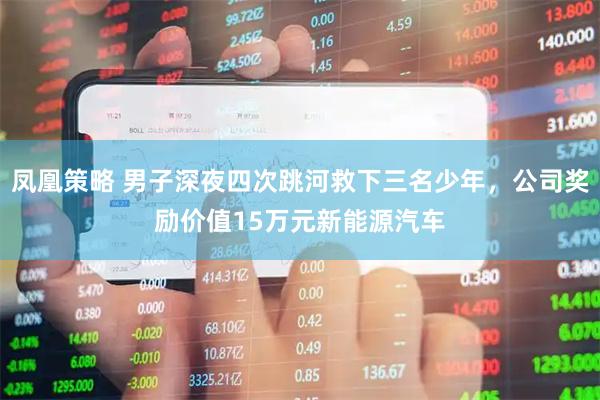 凤凰策略 男子深夜四次跳河救下三名少年，公司奖励价值15万元新能源汽车